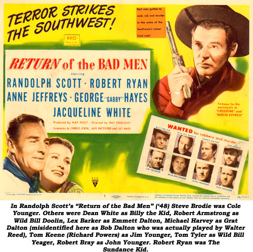 In Randolph Scott's "Return of the Bad Men" ('48) Steve Brodie was Cole Younger. Others were Dean White as Billy the Kid, Robert Armstrong as Wild Bill Doolin, Lex Barker as Emmett Dalton, Michael Harvey as Grat Dalton (misidentified here as Bob Dalton who was actually played by Walter Reed), Tom Keene (Richard Powers) as Jim Younger, Tom Tyler as Wild Bill Yeager, Robert Bray as John Younger. Robert Ryan was The Sundance Kid.